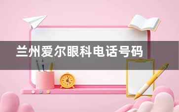 兰州爱尔眼科电话号码:0931-87|可预约,地铁2号线直达营业至18:30
